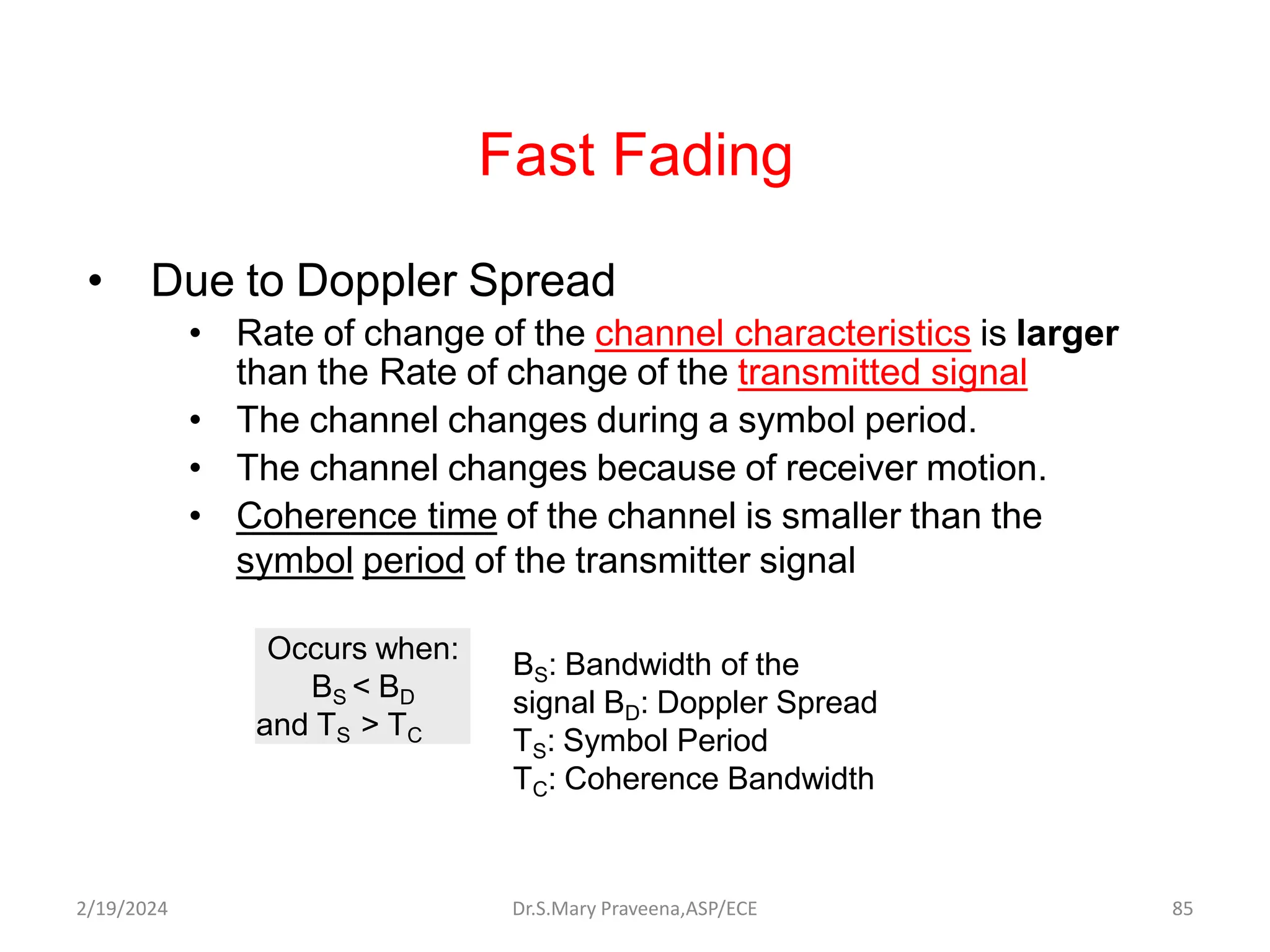 Fast Fading
• Due to Doppler Spread
• Rate of change of the channel characteristics is larger
than the Rate of change of the transmitted signal
• The channel changes during a symbol period.
• The channel changes because of receiver motion.
• Coherence time of the channel is smaller than the
symbol period of the transmitter signal
Occurs when:
BS < BD
and TS > TC
BS: Bandwidth of the
signal BD: Doppler Spread
TS: Symbol Period
TC: Coherence Bandwidth
Dr.S.Mary Praveena,ASP/ECE 85
2/19/2024
 