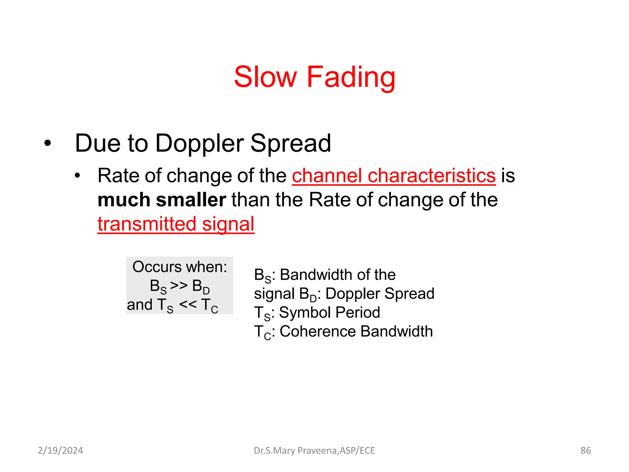 Slow Fading
• Due to Doppler Spread
• Rate of change of the channel characteristics is
much smaller than the Rate of change of the
transmitted signal
Occurs when:
BS >> BD
and TS << TC
BS: Bandwidth of the
signal BD: Doppler Spread
TS: Symbol Period
TC: Coherence Bandwidth
Dr.S.Mary Praveena,ASP/ECE 86
2/19/2024
 