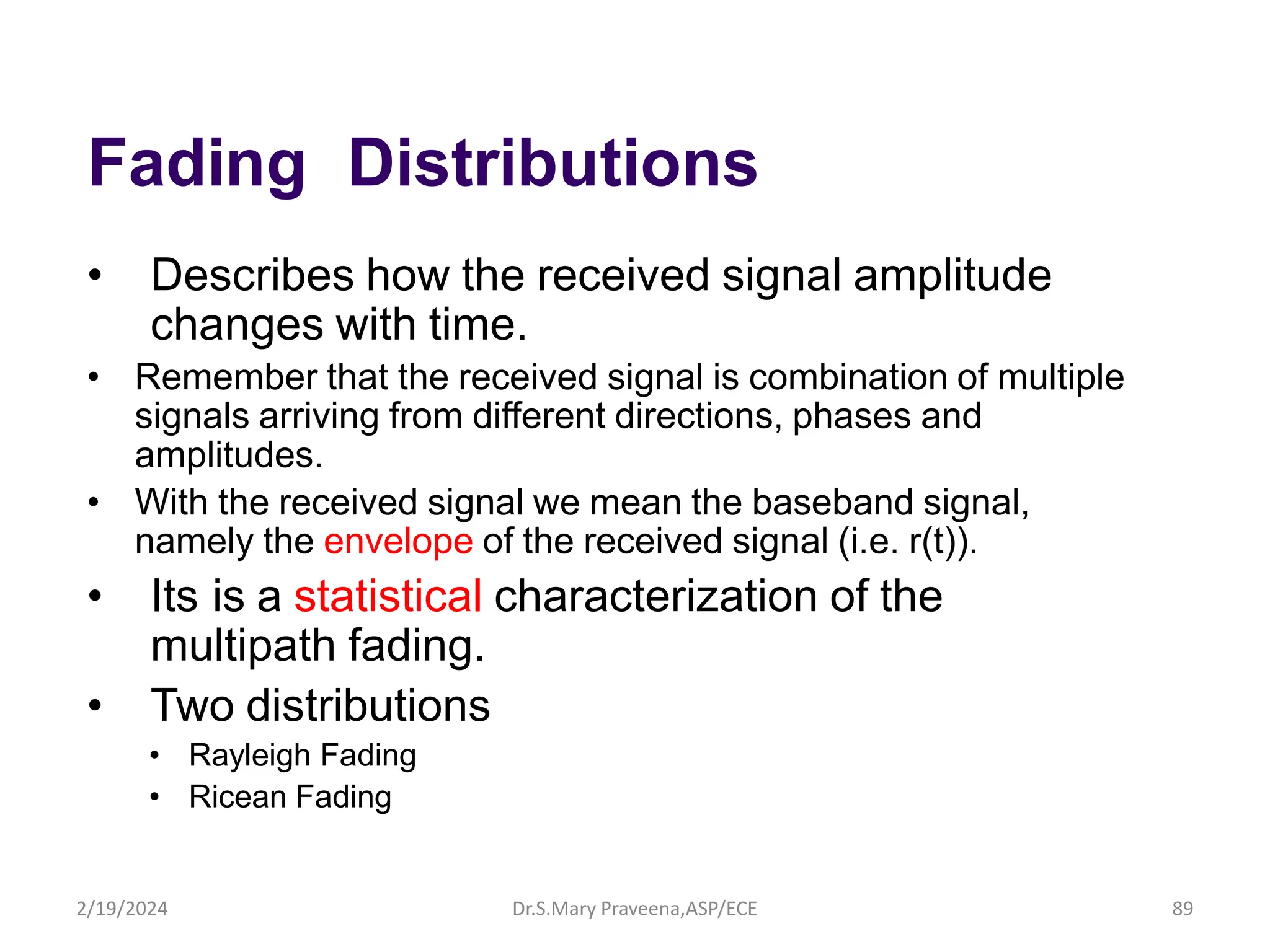 Fading Distributions
• Describes how the received signal amplitude
changes with time.
• Remember that the received signal is combination of multiple
signals arriving from different directions, phases and
amplitudes.
• With the received signal we mean the baseband signal,
namely the envelope of the received signal (i.e. r(t)).
• Its is a statistical characterization of the
multipath fading.
• Two distributions
• Rayleigh Fading
• Ricean Fading
Dr.S.Mary Praveena,ASP/ECE 89
2/19/2024
 