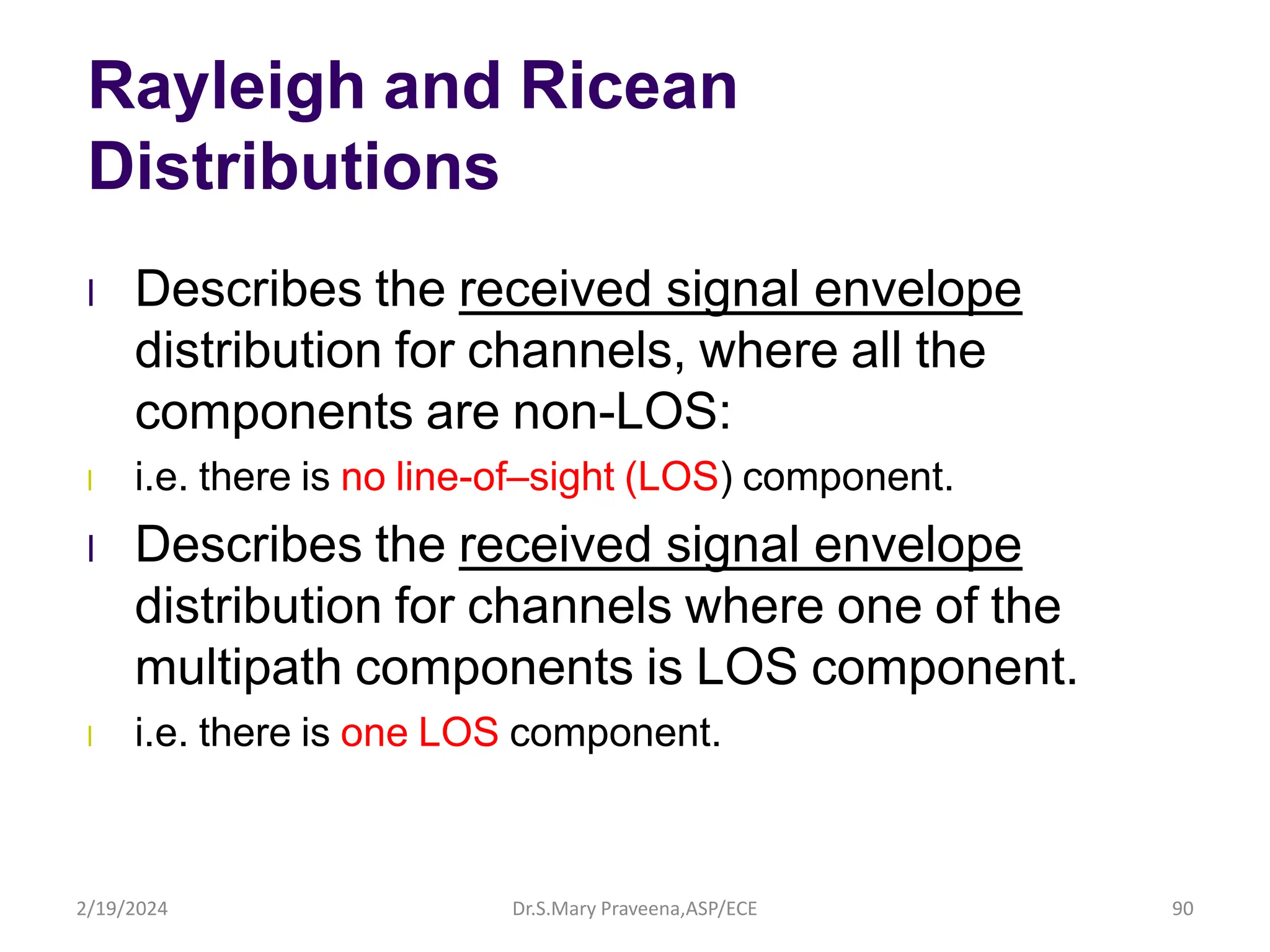 Rayleigh and Ricean
Distributions
l Describes the received signal envelope
distribution for channels, where all the
components are non-LOS:
l i.e. there is no line-of–sight (LOS) component.
l Describes the received signal envelope
distribution for channels where one of the
multipath components is LOS component.
l i.e. there is one LOS component.
Dr.S.Mary Praveena,ASP/ECE 90
2/19/2024
 