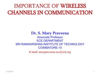 IMPORTANCE OF WIRELESS
CHANNELS IN COMMUNICATION
Dr. S. Mary Praveena
Associate Professor
ECE DEPARTMENT
SRI RAMAKRISHNA INSTITUTE OF TECHNOLOGY
COIMBATORE-10
E-mail: marypraveena.ece@srit.org
1
2/19/2024
 