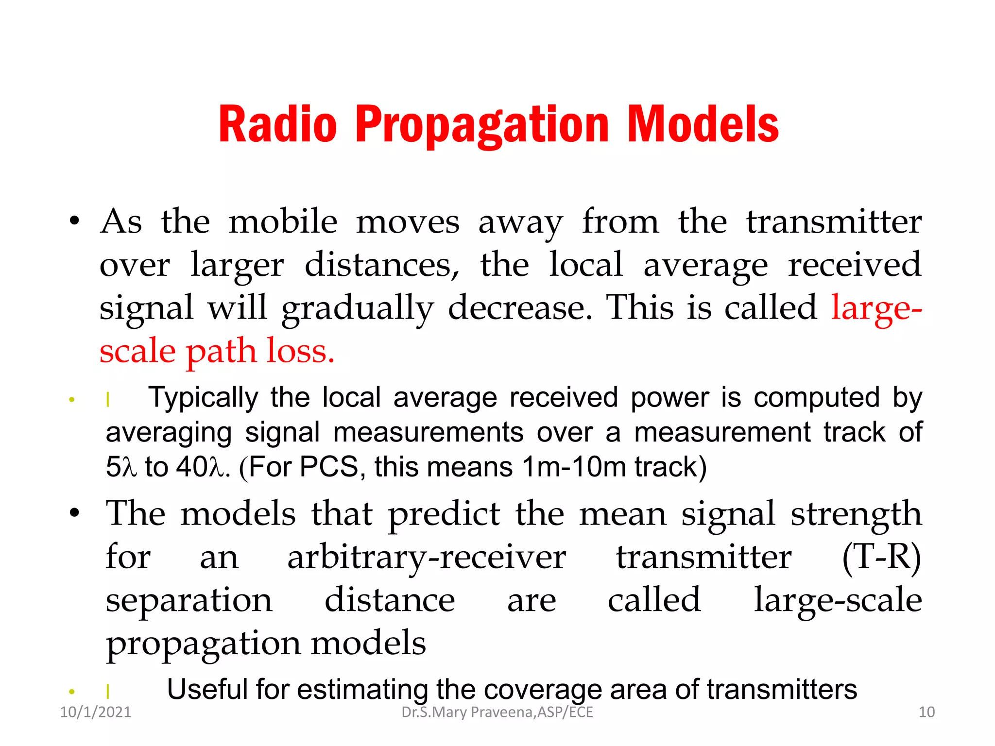 Radio Propagation Models
• As the mobile moves away from the transmitter
over larger distances, the local average received
signal will gradually decrease. This is called large-
scale path loss.
• l Typically the local average received power is computed by
averaging signal measurements over a measurement track of
5 to 40 (For PCS, this means 1m-10m track)
• The models that predict the mean signal strength
for an arbitrary-receiver transmitter (T-R)
separation distance are called large-scale
propagation models
• l Useful for estimating the coverage area of transmitters
Dr.S.Mary Praveena,ASP/ECE 10
10/1/2021
 