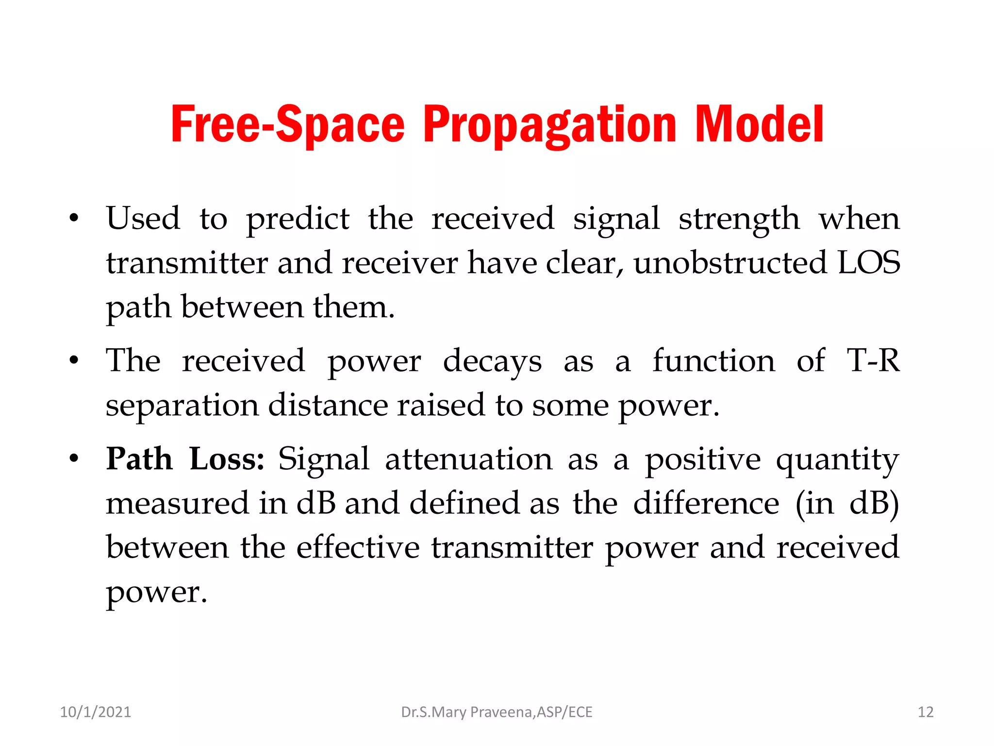 Free-Space Propagation Model
• Used to predict the received signal strength when
transmitter and receiver have clear, unobstructed LOS
path between them.
• The received power decays as a function of T-R
separation distance raised to some power.
• Path Loss: Signal attenuation as a positive quantity
measured in dB and defined as the difference (in dB)
between the effective transmitter power and received
power.
Dr.S.Mary Praveena,ASP/ECE 12
10/1/2021
 
