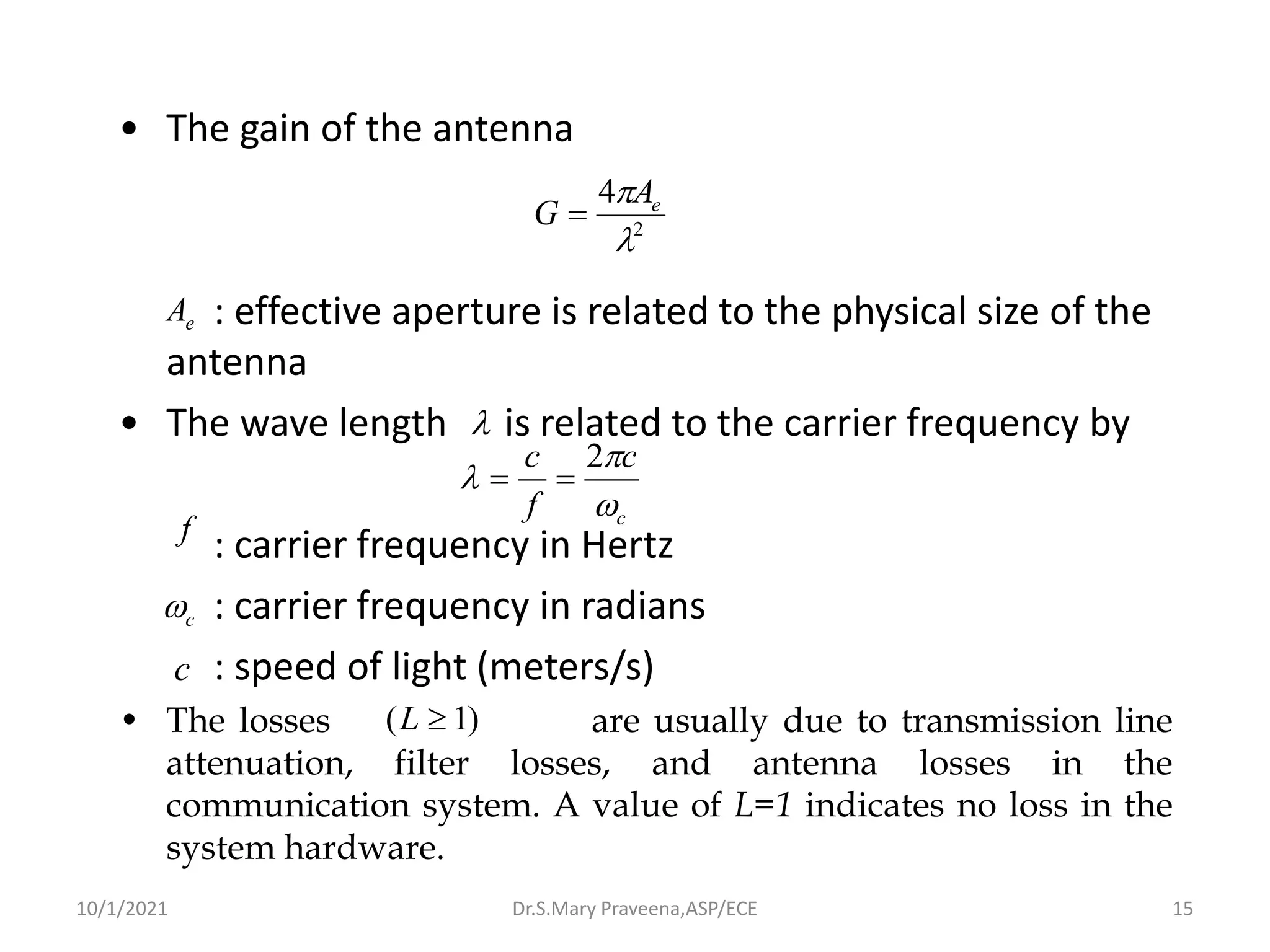 • The gain of the antenna
: effective aperture is related to the physical size of the
antenna
• The wave length is related to the carrier frequency by
: carrier frequency in Hertz
: carrier frequency in radians
: speed of light (meters/s)
• The losses are usually due to transmission line
attenuation, filter losses, and antenna losses in the
communication system. A value of L=1 indicates no loss in the
system hardware.
2
4

 e
A
G =
e
A

c
c
f
c



2
=
=
f
c

c
)
1
( 
L
Dr.S.Mary Praveena,ASP/ECE 15
10/1/2021
 