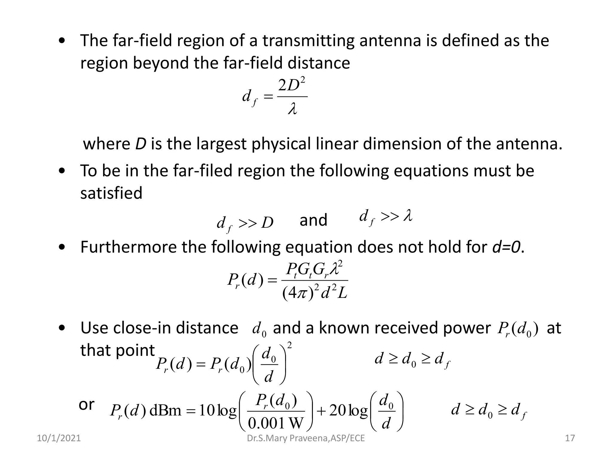 • The far-field region of a transmitting antenna is defined as the
region beyond the far-field distance
where D is the largest physical linear dimension of the antenna.
• To be in the far-filed region the following equations must be
satisfied
and
• Furthermore the following equation does not hold for d=0.
• Use close-in distance and a known received power at
that point
or

2
2D
d f =
D
d f  

f
d
L
d
G
G
P
d
P r
t
t
r 2
2
2
)
4
(
)
(


=
0
d )
( 0
d
Pr
2
0
0 )
(
)
( 





=
d
d
d
P
d
P r
r
f
d
d
d 
 0






+






=
d
d
d
P
d
P r
r
0
0
log
20
W
001
.
0
)
(
log
10
dBm
)
( f
d
d
d 
 0
Dr.S.Mary Praveena,ASP/ECE 17
10/1/2021
 