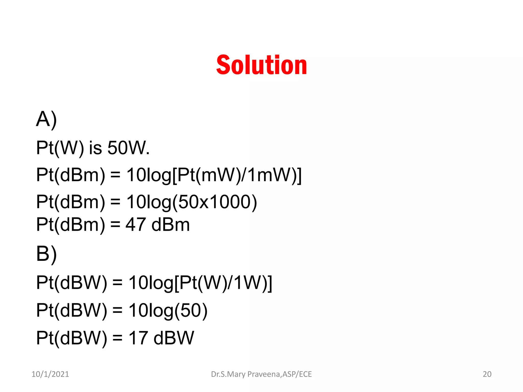 Solution
A)
Pt(W) is 50W.
Pt(dBm) = 10log[Pt(mW)/1mW)]
Pt(dBm) = 10log(50x1000)
Pt(dBm) = 47 dBm
B)
Pt(dBW) = 10log[Pt(W)/1W)]
Pt(dBW) = 10log(50)
Pt(dBW) = 17 dBW
Dr.S.Mary Praveena,ASP/ECE 20
10/1/2021
 