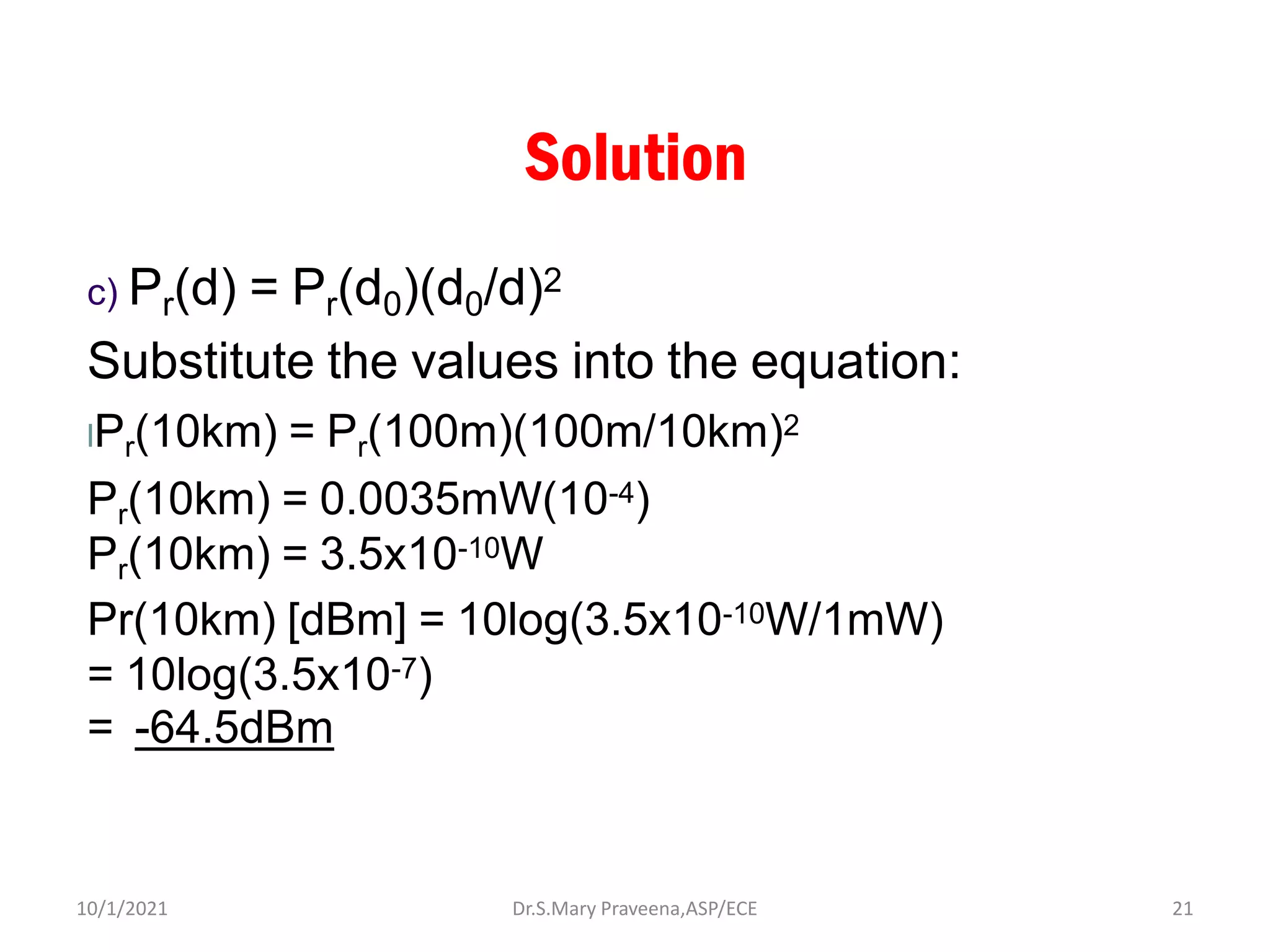Solution
c) Pr(d) = Pr(d0)(d0/d)2
Substitute the values into the equation:
lPr(10km) = Pr(100m)(100m/10km)2
Pr(10km) = 0.0035mW(10-4)
Pr(10km) = 3.5x10-10W
Pr(10km) [dBm] = 10log(3.5x10-10W/1mW)
= 10log(3.5x10-7)
= -64.5dBm
Dr.S.Mary Praveena,ASP/ECE 21
10/1/2021
 
