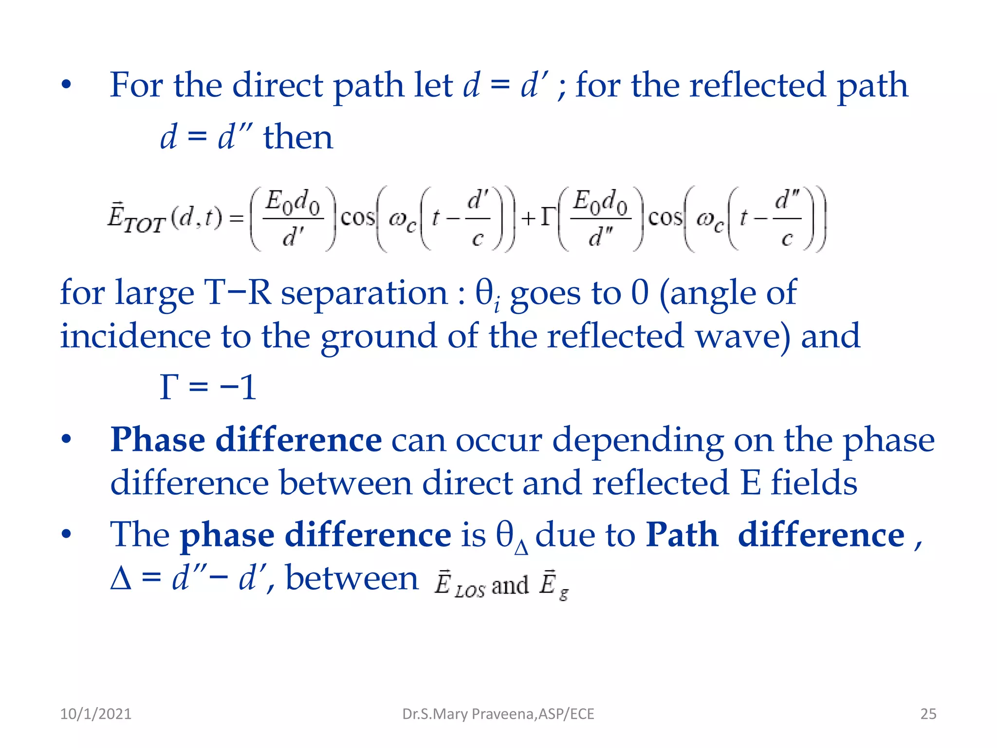 25
• For the direct path let d = d’ ; for the reflected path
d = d” then
for large T−R separation : θi goes to 0 (angle of
incidence to the ground of the reflected wave) and
Γ = −1
• Phase difference can occur depending on the phase
difference between direct and reflected E fields
• The phase difference is θ∆ due to Path difference ,
∆ = d”− d’, between
Dr.S.Mary Praveena,ASP/ECE
10/1/2021
 