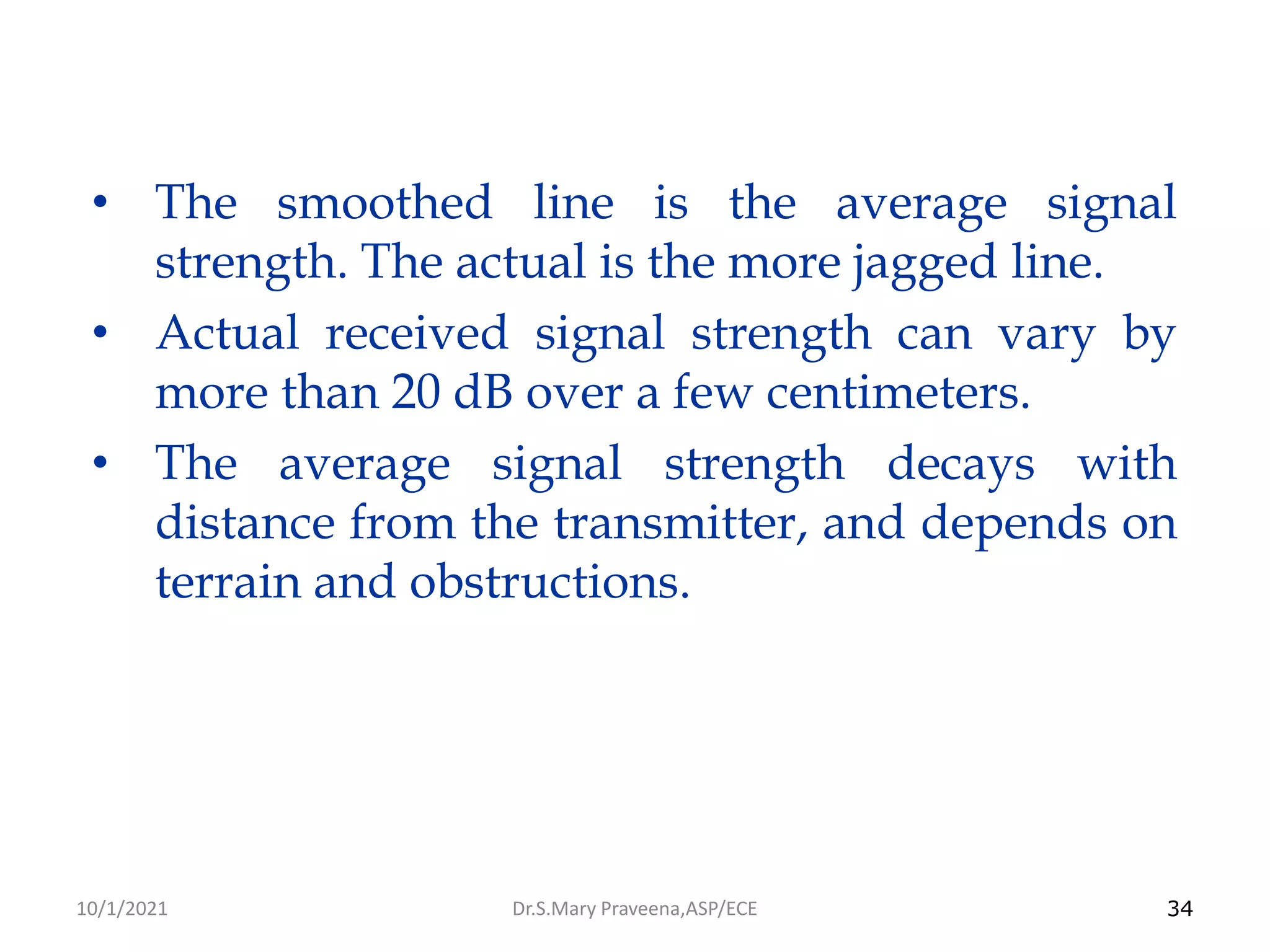 34
• The smoothed line is the average signal
strength. The actual is the more jagged line.
• Actual received signal strength can vary by
more than 20 dB over a few centimeters.
• The average signal strength decays with
distance from the transmitter, and depends on
terrain and obstructions.
Dr.S.Mary Praveena,ASP/ECE
10/1/2021
 