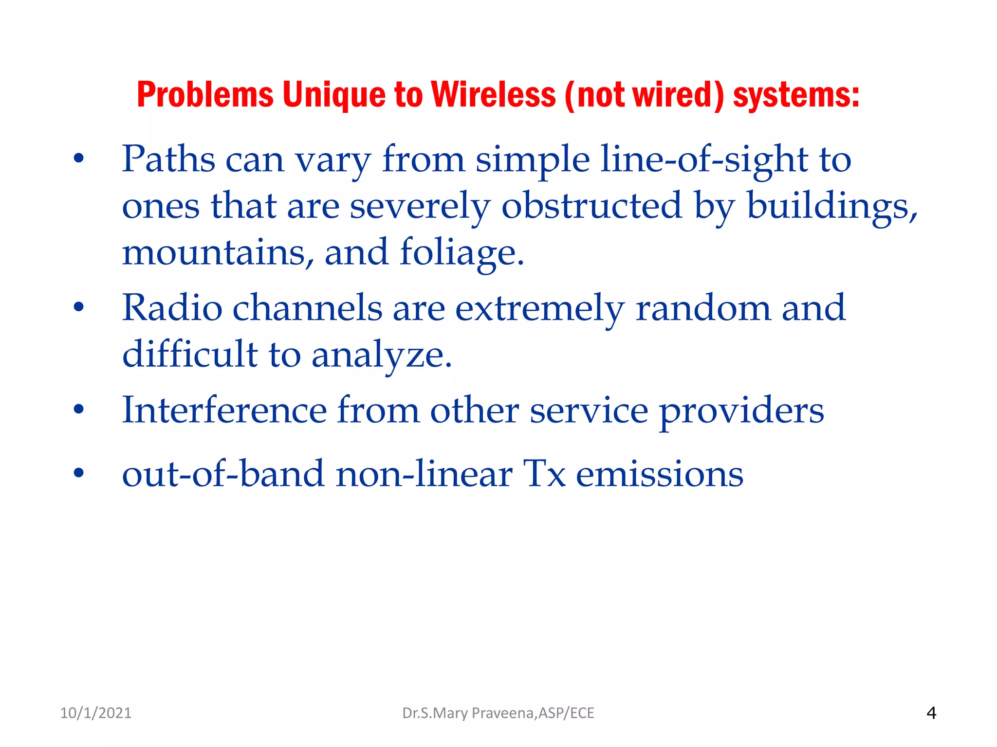 4
Problems Unique to Wireless (not wired) systems:
• Paths can vary from simple line-of-sight to
ones that are severely obstructed by buildings,
mountains, and foliage.
• Radio channels are extremely random and
difficult to analyze.
• Interference from other service providers
• out-of-band non-linear Tx emissions
Dr.S.Mary Praveena,ASP/ECE
10/1/2021
 