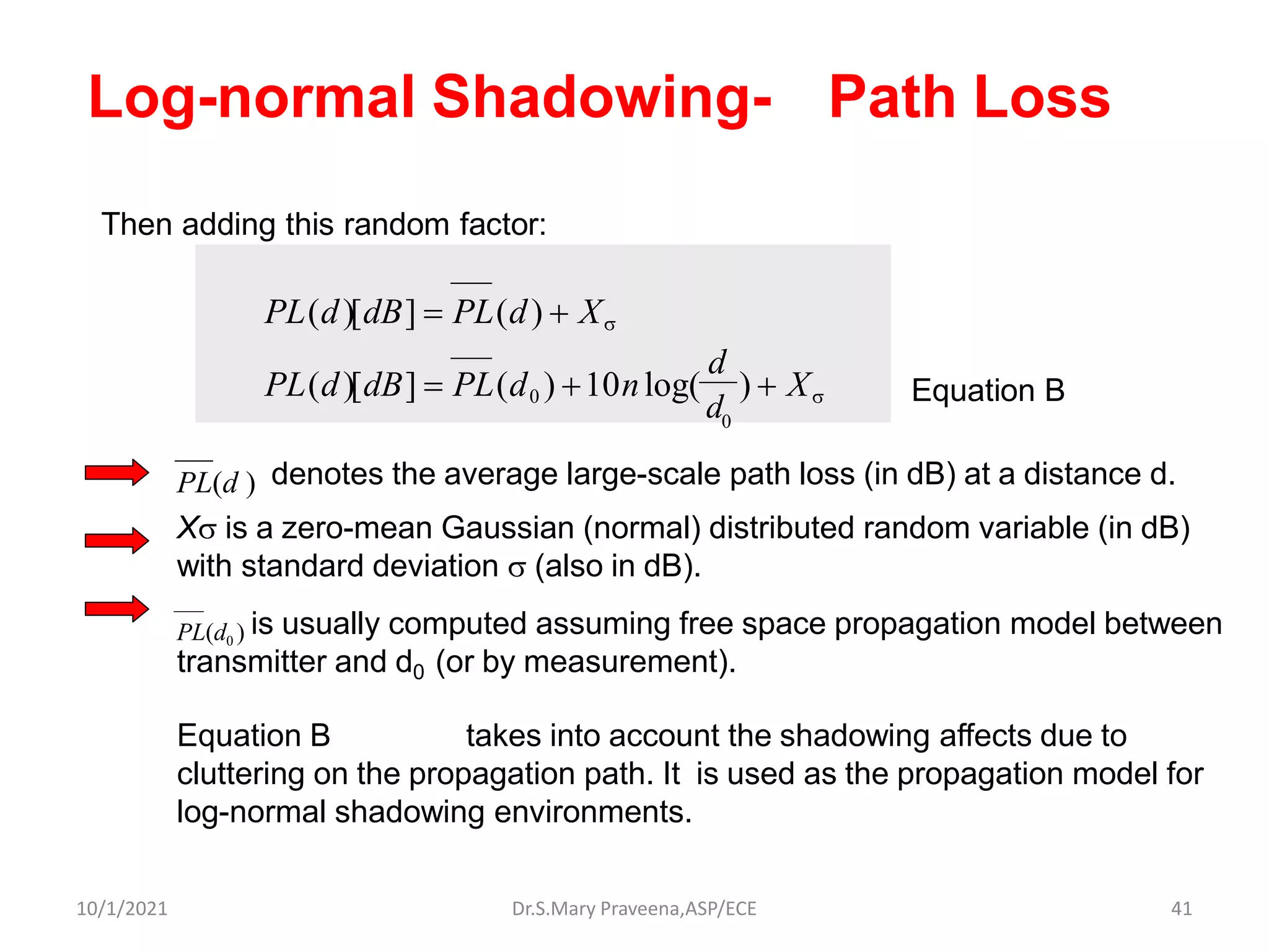 PL(d ) denotes the average large-scale path loss (in dB) at a distance d.
X is a zero-mean Gaussian (normal) distributed random variable (in dB)
with standard deviation  (also in dB).
PL(d0 ) is usually computed assuming free space propagation model between
transmitter and d0 (or by measurement).
Equation B takes into account the shadowing affects due to
cluttering on the propagation path. It is used as the propagation model for
log-normal shadowing environments.
Log-normal Shadowing- Path Loss
PL(d)[dB] = PL(d0 ) +10nlog(
d
) + X
Then adding this random factor:
PL(d)[dB] = PL(d) + X
d
0
Equation B
Dr.S.Mary Praveena,ASP/ECE 41
10/1/2021
 