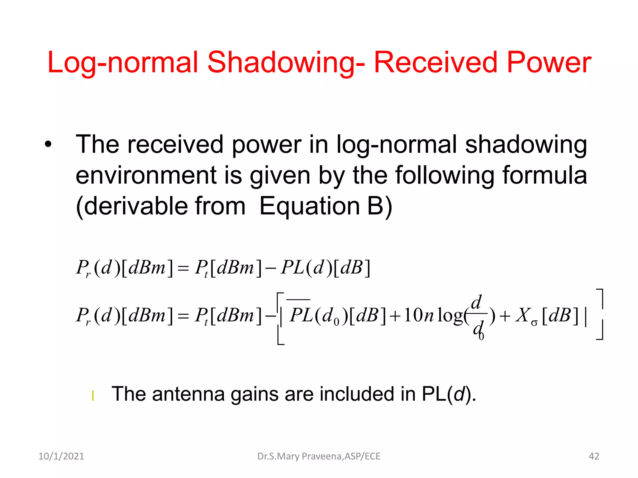 Log-normal Shadowing- Received Power
• The received power in log-normal shadowing
environment is given by the following formula
(derivable from Equation B)
l The antenna gains are included in PL(d).
Pr (d)[dBm] = Pt [dBm]− PL(d0 )[dB]+10nlog(
d
) + X [dB]




Pr (d)[dBm] = Pt [dBm]− PL(d)[dB]
0
d
Dr.S.Mary Praveena,ASP/ECE 42
10/1/2021
 