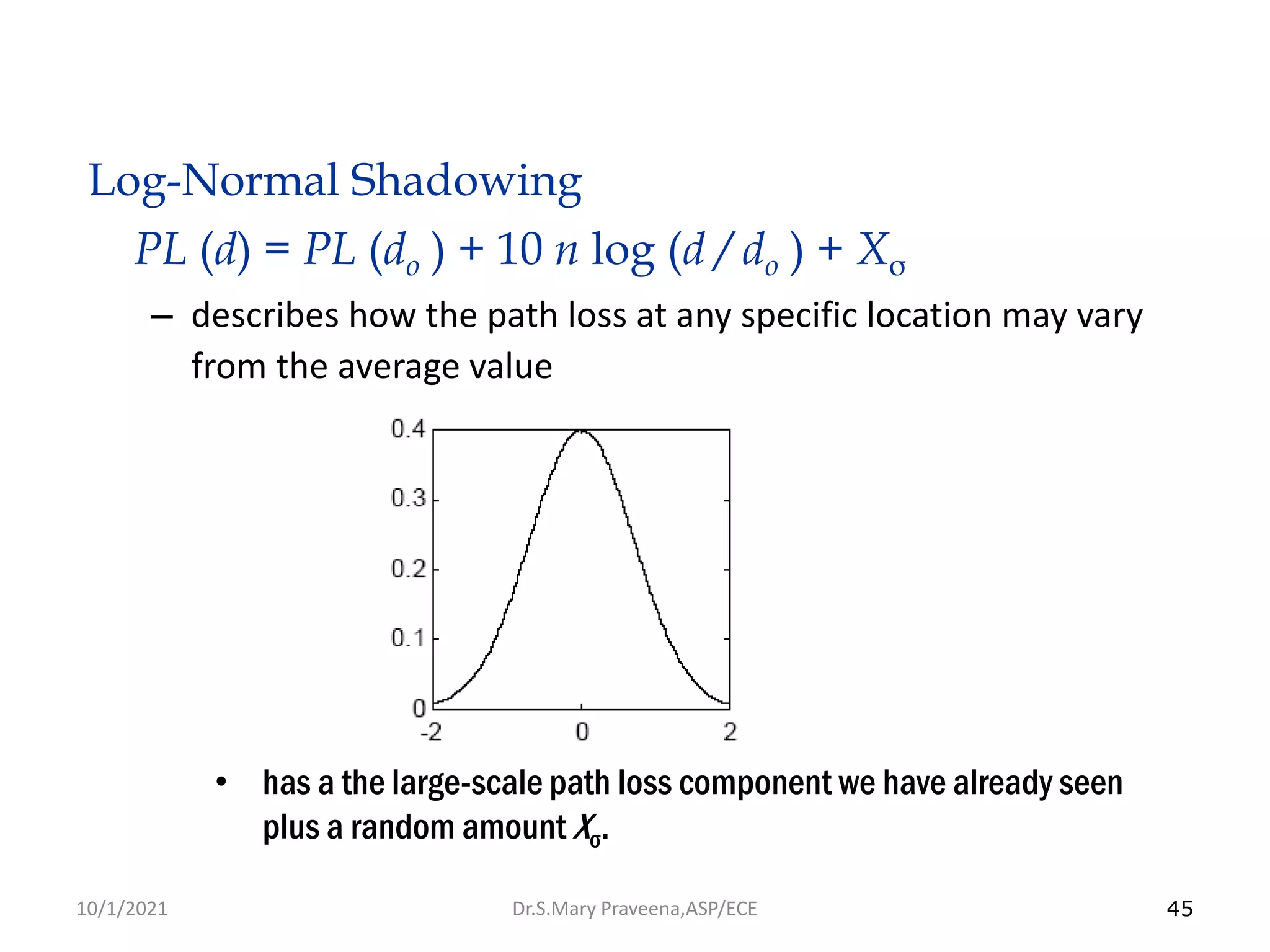 45
Log-Normal Shadowing
PL (d) = PL (do ) + 10 n log (d / do ) + Xσ
– describes how the path loss at any specific location may vary
from the average value
• has a the large-scale path loss component we have already seen
plus a random amount Xσ.
Dr.S.Mary Praveena,ASP/ECE
10/1/2021
 