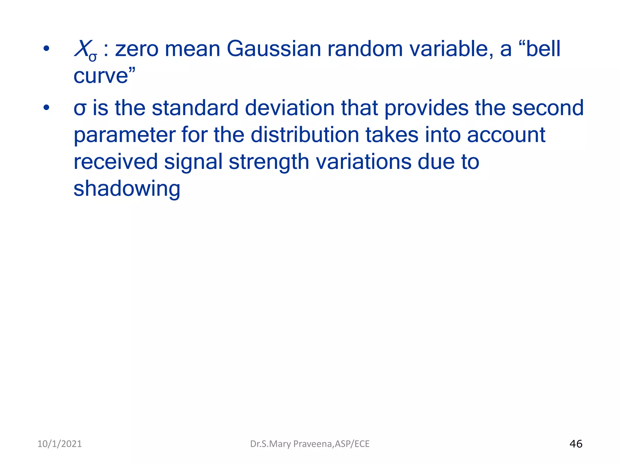 46
• Xσ : zero mean Gaussian random variable, a “bell
curve”
• σ is the standard deviation that provides the second
parameter for the distribution takes into account
received signal strength variations due to
shadowing
Dr.S.Mary Praveena,ASP/ECE
10/1/2021
 