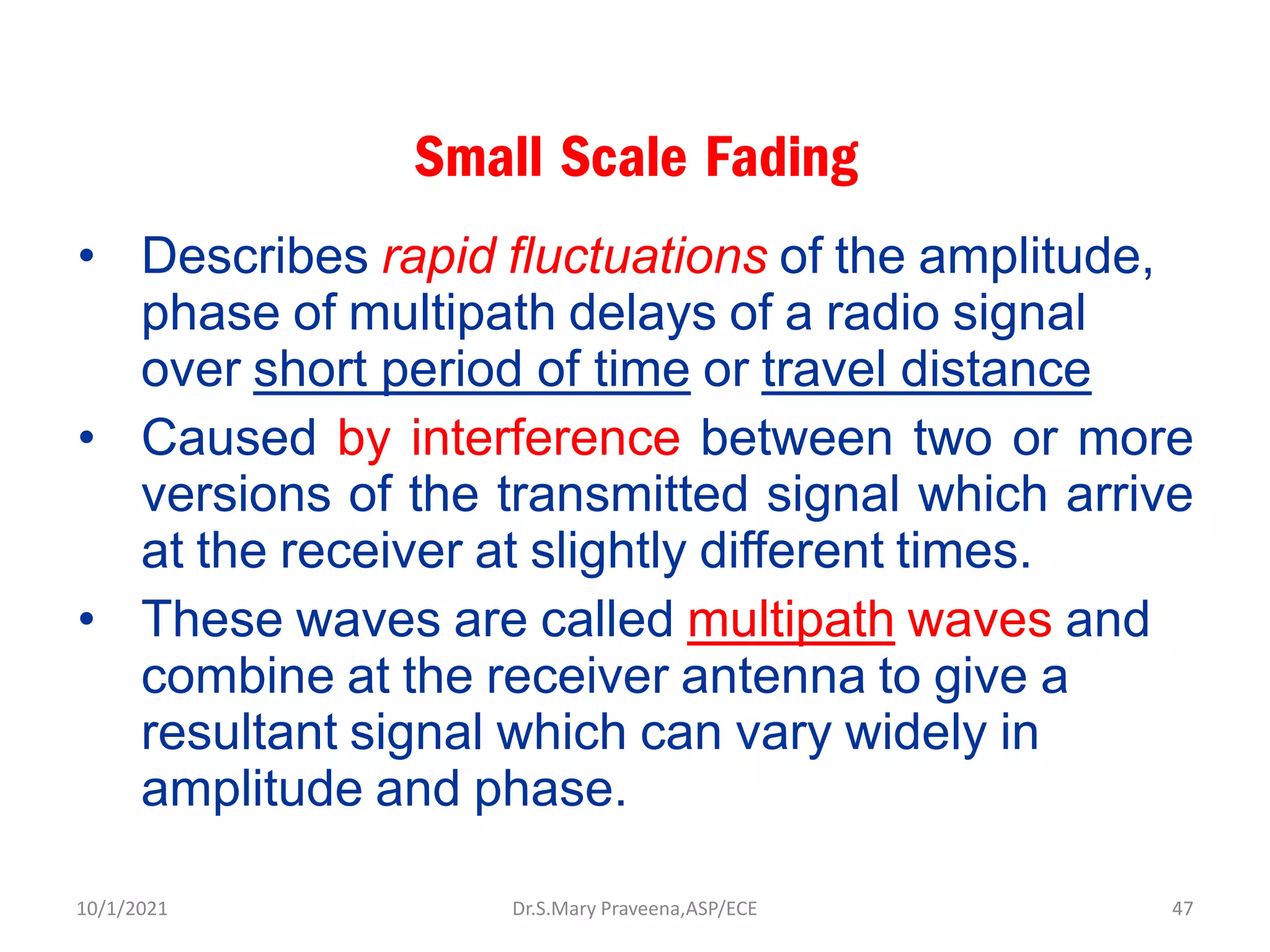Small Scale Fading
• Describes rapid fluctuations of the amplitude,
phase of multipath delays of a radio signal
over short period of time or travel distance
• Caused by interference between two or more
versions of the transmitted signal which arrive
at the receiver at slightly different times.
• These waves are called multipath waves and
combine at the receiver antenna to give a
resultant signal which can vary widely in
amplitude and phase.
Dr.S.Mary Praveena,ASP/ECE 47
10/1/2021
 