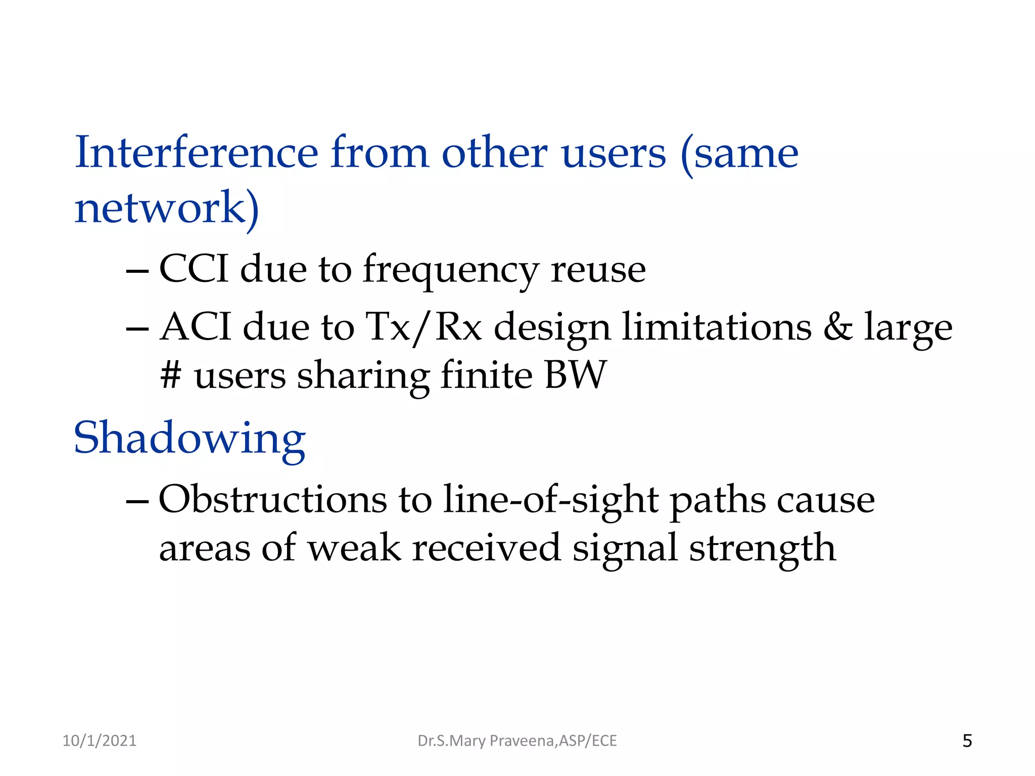 5
Interference from other users (same
network)
– CCI due to frequency reuse
– ACI due to Tx/Rx design limitations & large
# users sharing finite BW
Shadowing
– Obstructions to line-of-sight paths cause
areas of weak received signal strength
Dr.S.Mary Praveena,ASP/ECE
10/1/2021
 