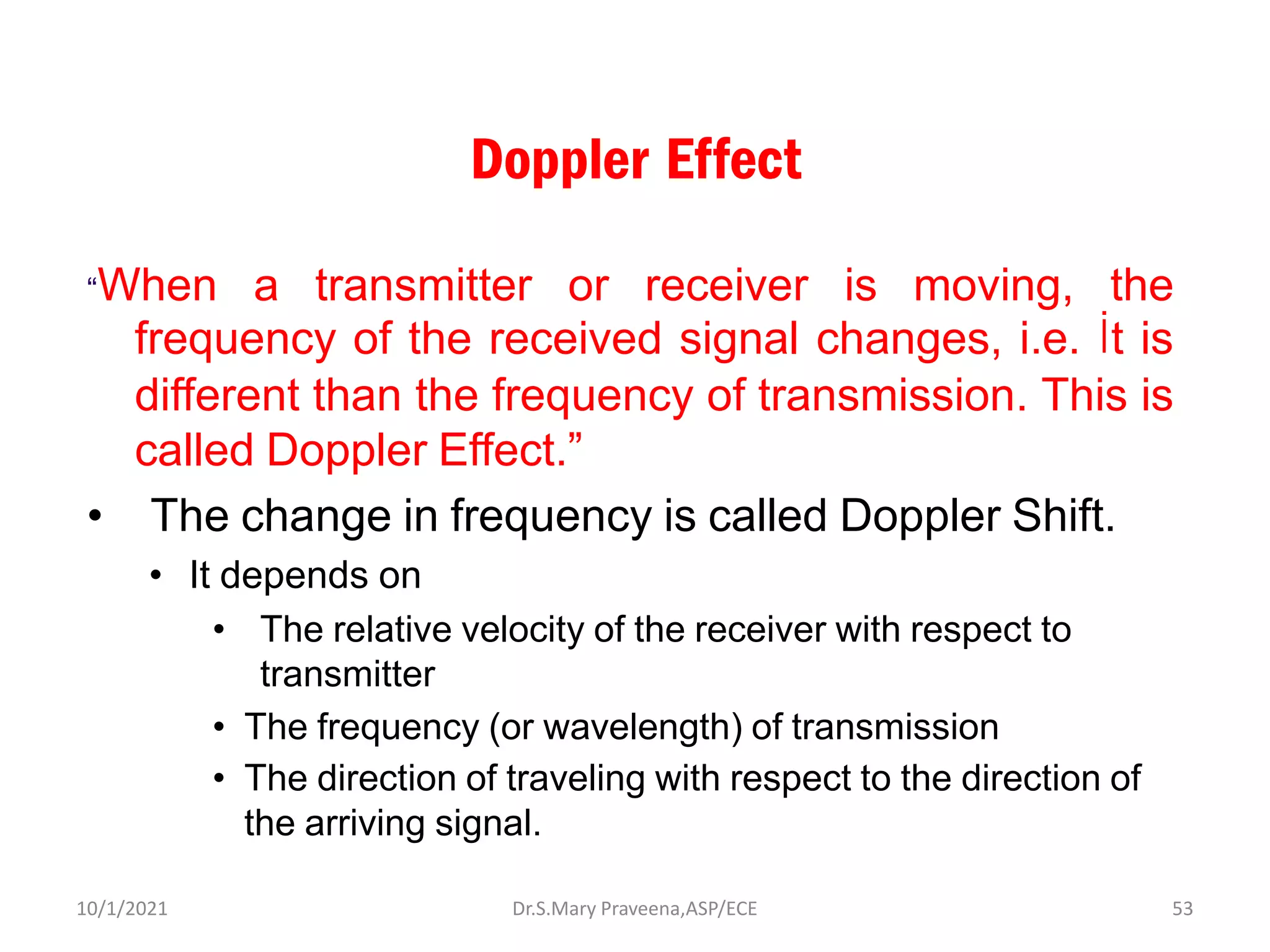 Doppler Effect
“When a transmitter or receiver is moving, the
frequency of the received signal changes, i.e. İt is
different than the frequency of transmission. This is
called Doppler Effect.”
• The change in frequency is called Doppler Shift.
• It depends on
• The relative velocity of the receiver with respect to
transmitter
• The frequency (or wavelength) of transmission
• The direction of traveling with respect to the direction of
the arriving signal.
Dr.S.Mary Praveena,ASP/ECE 53
10/1/2021
 