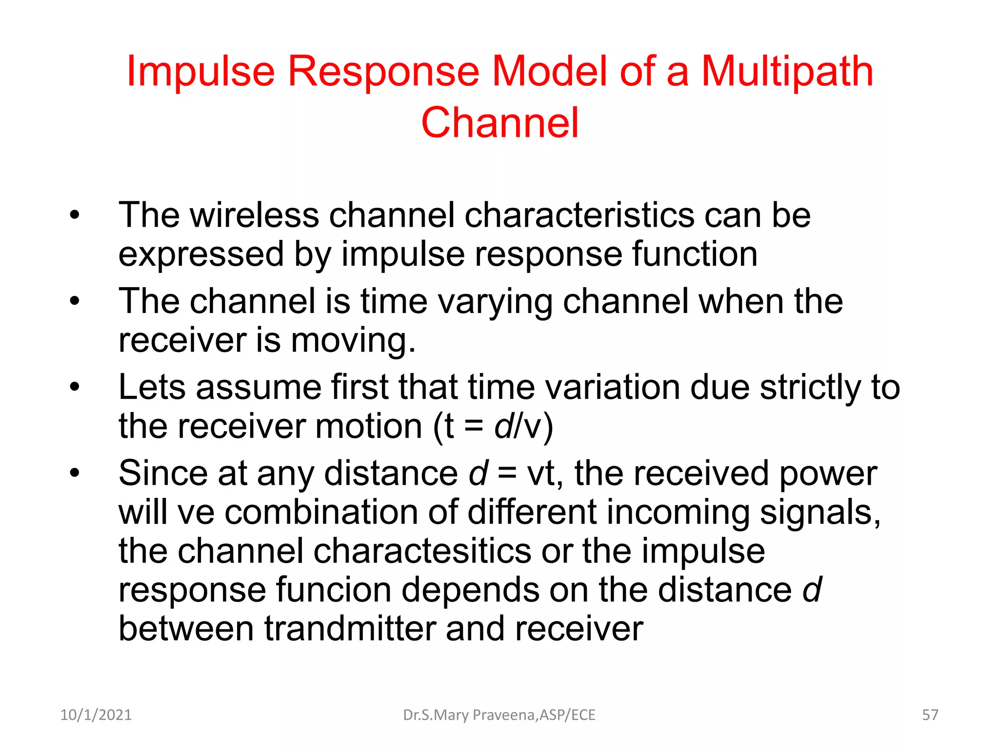 Impulse Response Model of a Multipath
Channel
• The wireless channel characteristics can be
expressed by impulse response function
• The channel is time varying channel when the
receiver is moving.
• Lets assume first that time variation due strictly to
the receiver motion (t = d/v)
• Since at any distance d = vt, the received power
will ve combination of different incoming signals,
the channel charactesitics or the impulse
response funcion depends on the distance d
between trandmitter and receiver
Dr.S.Mary Praveena,ASP/ECE 57
10/1/2021
 