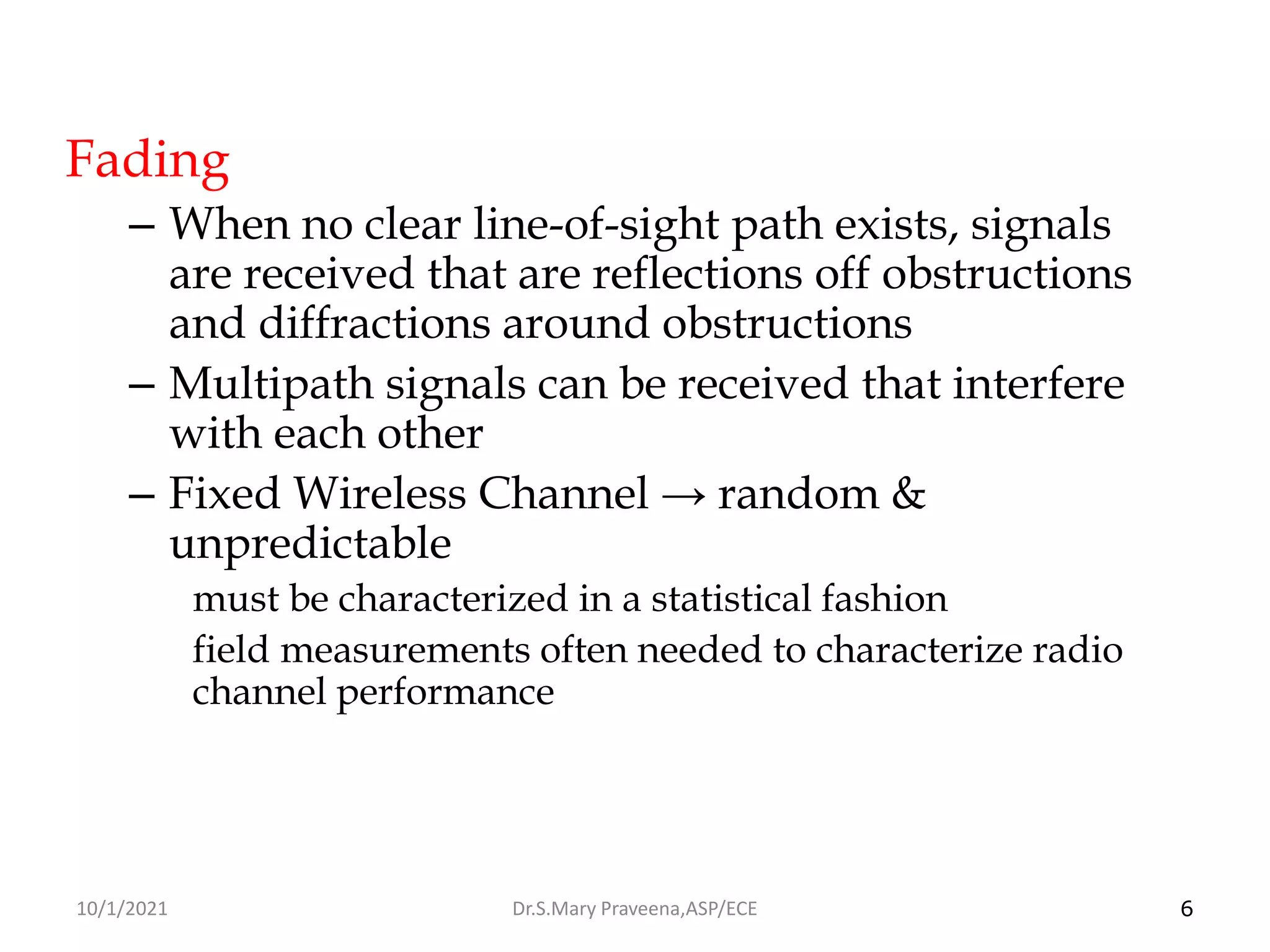 6
Fading
– When no clear line-of-sight path exists, signals
are received that are reflections off obstructions
and diffractions around obstructions
– Multipath signals can be received that interfere
with each other
– Fixed Wireless Channel → random &
unpredictable
must be characterized in a statistical fashion
field measurements often needed to characterize radio
channel performance
Dr.S.Mary Praveena,ASP/ECE
10/1/2021
 