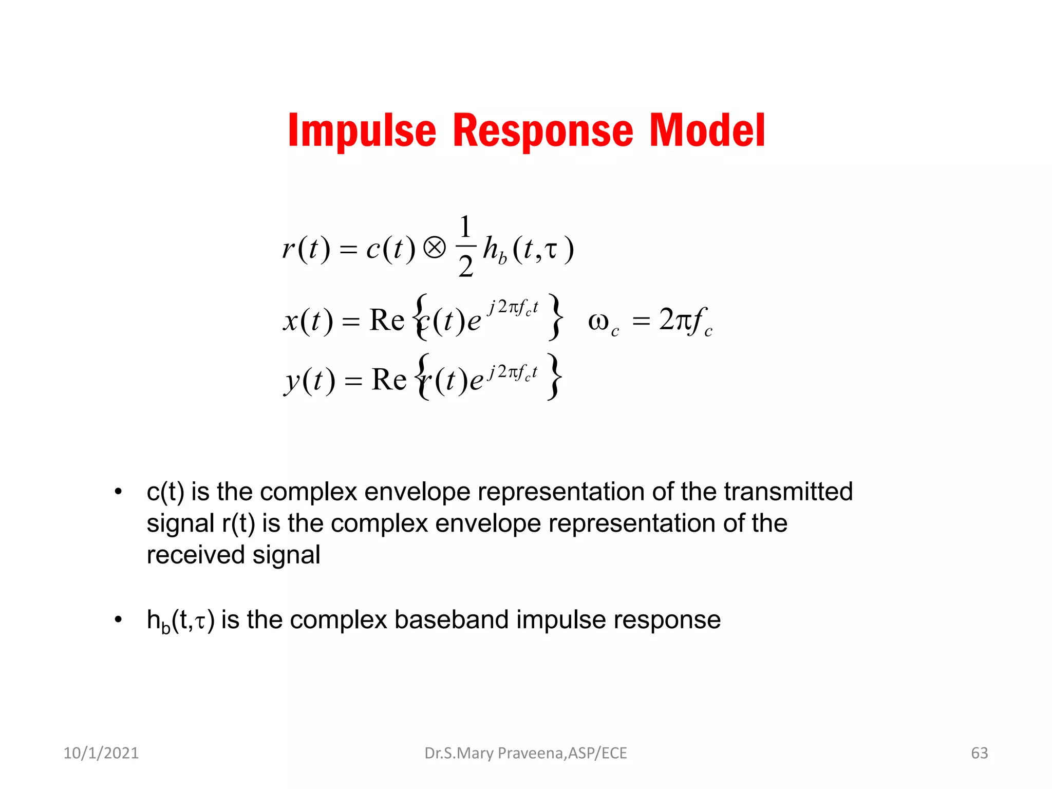Impulse Response Model
2
x(t) = Re
c(t)e 
y(t) = Re
r(t)e j2fct

c = 2fc
j 2fct
r(t) = c(t)  hb (t,t )
1
• c(t) is the complex envelope representation of the transmitted
signal r(t) is the complex envelope representation of the
received signal
• hb(t,t) is the complex baseband impulse response
Dr.S.Mary Praveena,ASP/ECE 63
10/1/2021
 