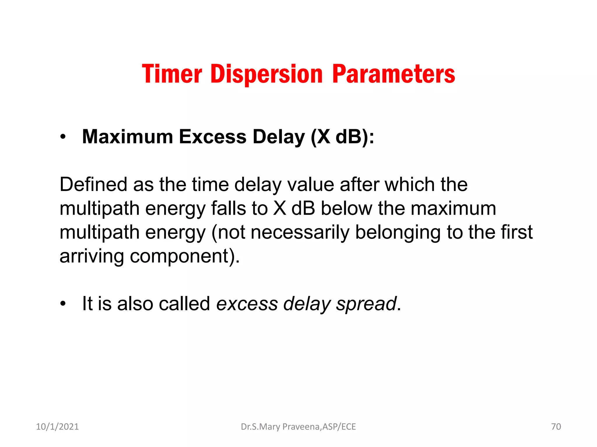 Timer Dispersion Parameters
• Maximum Excess Delay (X dB):
Defined as the time delay value after which the
multipath energy falls to X dB below the maximum
multipath energy (not necessarily belonging to the first
arriving component).
• It is also called excess delay spread.
Dr.S.Mary Praveena,ASP/ECE 70
10/1/2021
 