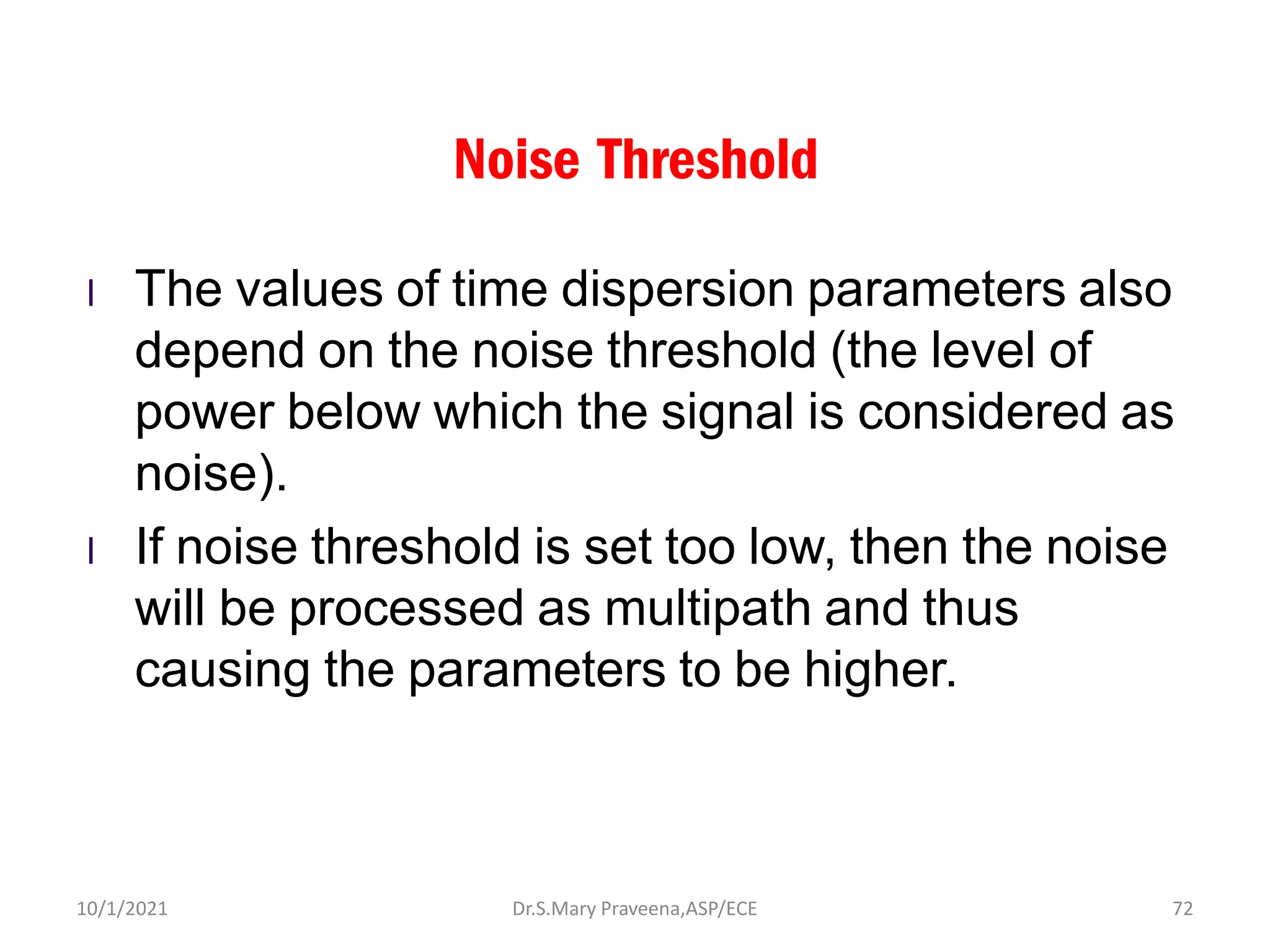 Noise Threshold
l The values of time dispersion parameters also
depend on the noise threshold (the level of
power below which the signal is considered as
noise).
l If noise threshold is set too low, then the noise
will be processed as multipath and thus
causing the parameters to be higher.
Dr.S.Mary Praveena,ASP/ECE 72
10/1/2021
 