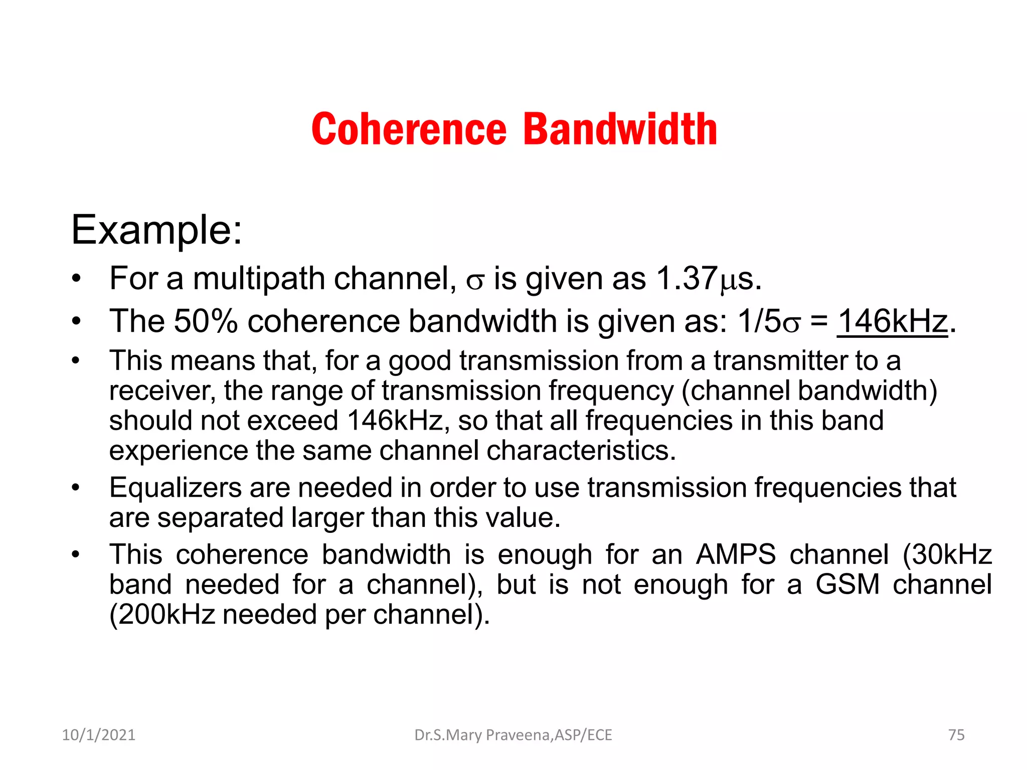 Coherence Bandwidth
Example:
• For a multipath channel,  is given as 1.37s.
• The 50% coherence bandwidth is given as: 1/5 = 146kHz.
• This means that, for a good transmission from a transmitter to a
receiver, the range of transmission frequency (channel bandwidth)
should not exceed 146kHz, so that all frequencies in this band
experience the same channel characteristics.
• Equalizers are needed in order to use transmission frequencies that
are separated larger than this value.
• This coherence bandwidth is enough for an AMPS channel (30kHz
band needed for a channel), but is not enough for a GSM channel
(200kHz needed per channel).
Dr.S.Mary Praveena,ASP/ECE 75
10/1/2021
 