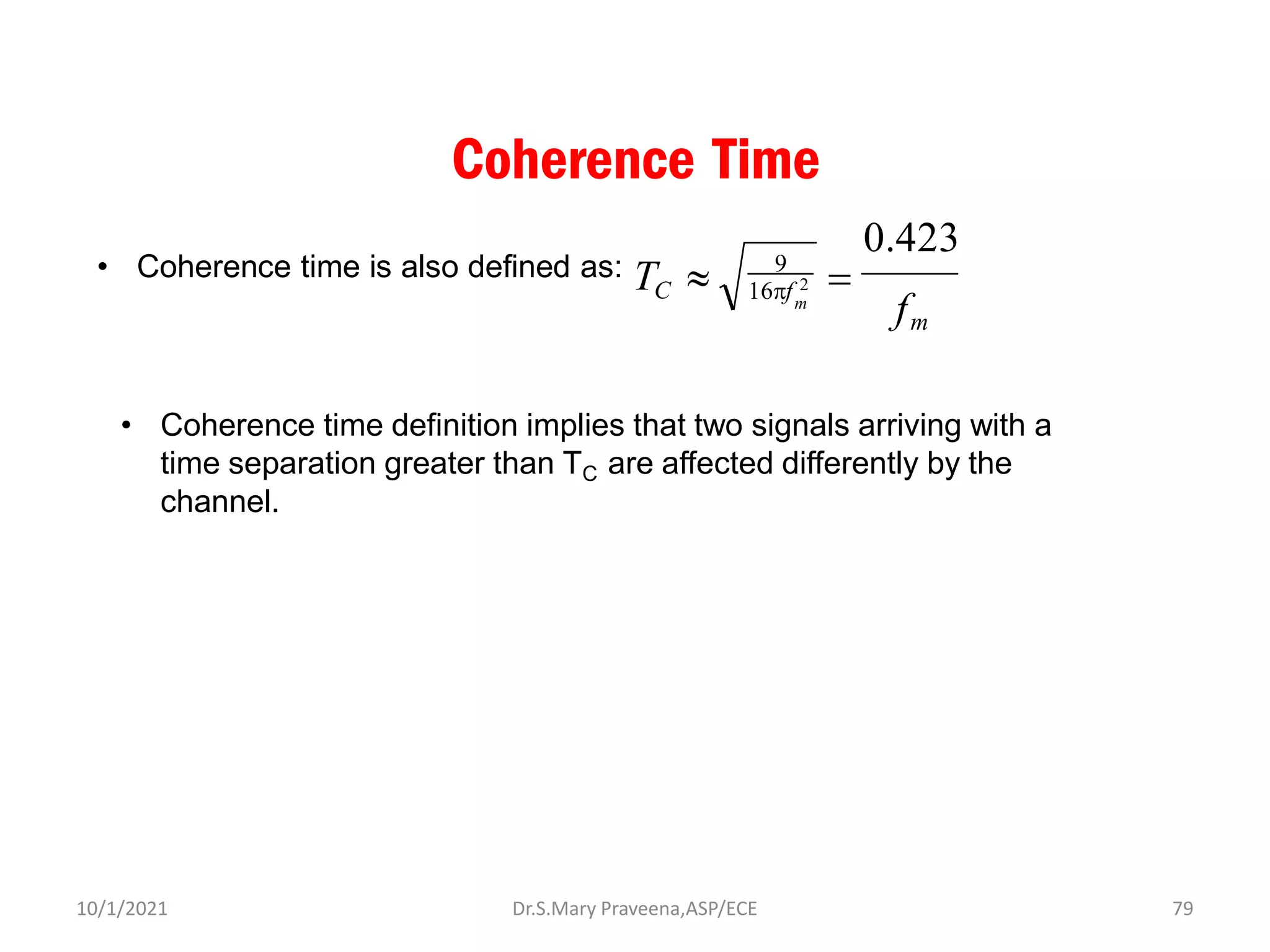 Coherence Time
• Coherence time is also defined as:
m
16f 2
TC 
f
m
0.423
=
9
• Coherence time definition implies that two signals arriving with a
time separation greater than TC are affected differently by the
channel.
Dr.S.Mary Praveena,ASP/ECE 79
10/1/2021
 
