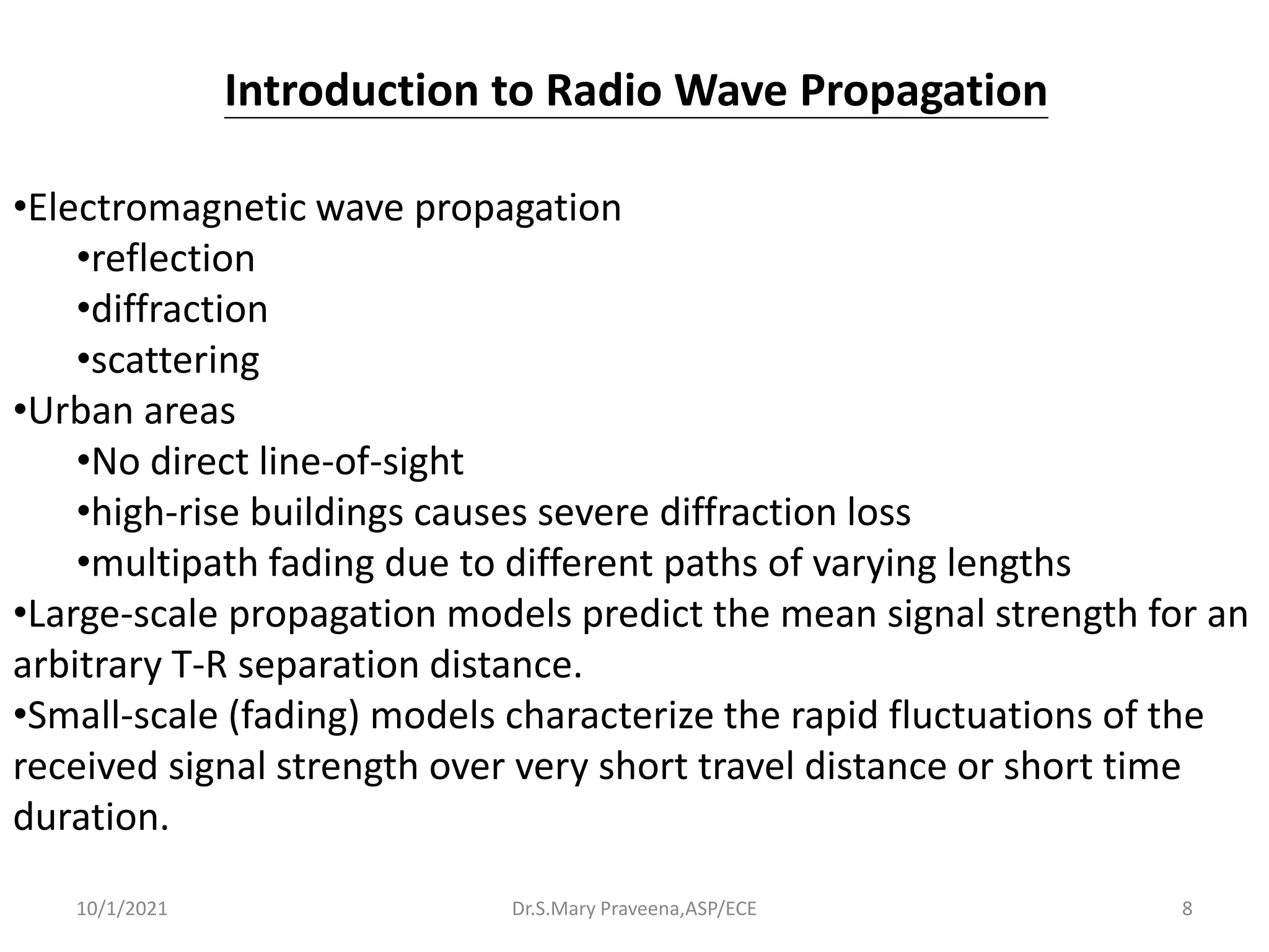 Dr.S.Mary Praveena,ASP/ECE 8
•Electromagnetic wave propagation
•reflection
•diffraction
•scattering
•Urban areas
•No direct line-of-sight
•high-rise buildings causes severe diffraction loss
•multipath fading due to different paths of varying lengths
•Large-scale propagation models predict the mean signal strength for an
arbitrary T-R separation distance.
•Small-scale (fading) models characterize the rapid fluctuations of the
received signal strength over very short travel distance or short time
duration.
Introduction to Radio Wave Propagation
10/1/2021
 
