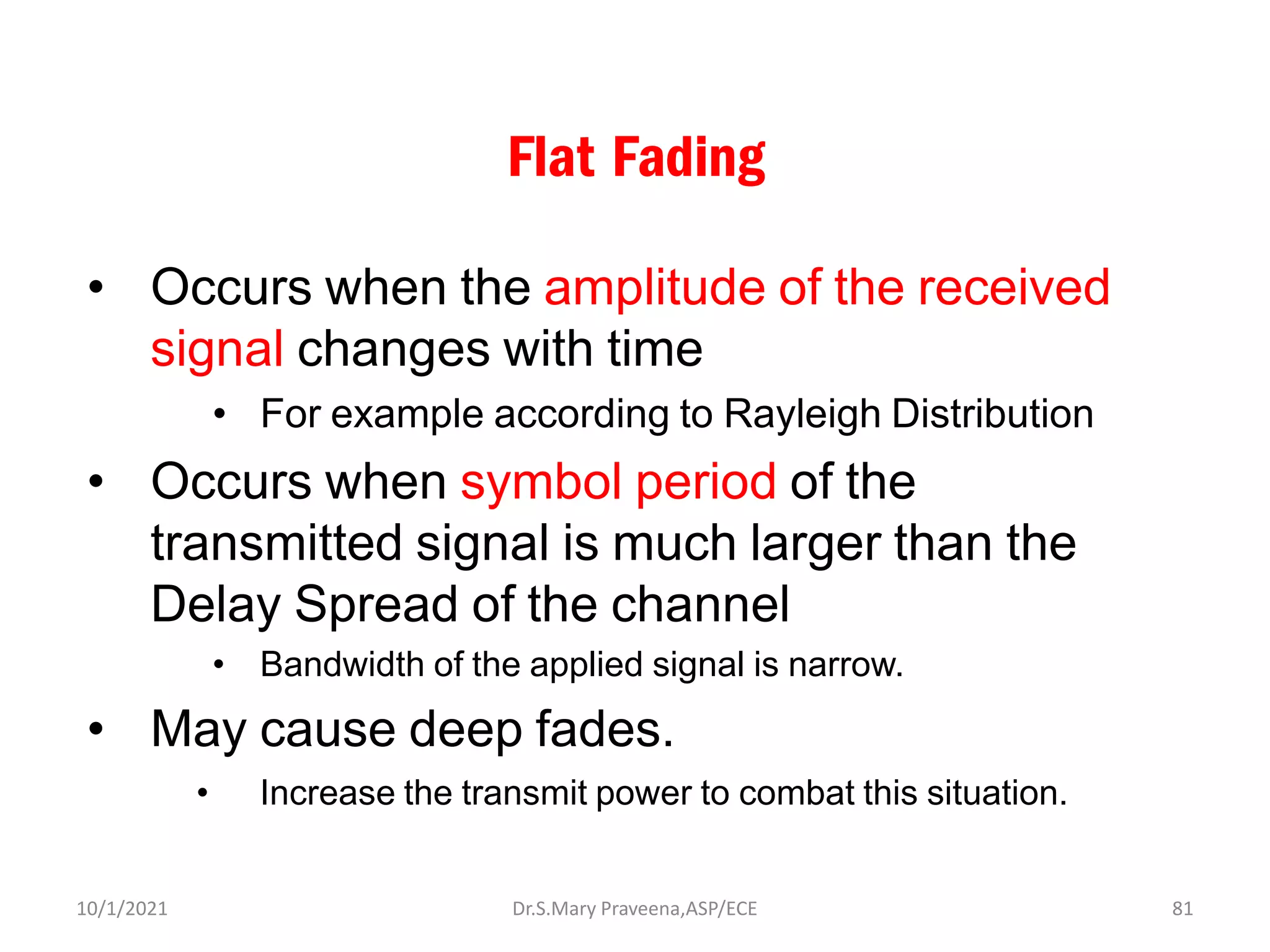 Flat Fading
• Occurs when the amplitude of the received
signal changes with time
• For example according to Rayleigh Distribution
• Occurs when symbol period of the
transmitted signal is much larger than the
Delay Spread of the channel
• Bandwidth of the applied signal is narrow.
• May cause deep fades.
• Increase the transmit power to combat this situation.
Dr.S.Mary Praveena,ASP/ECE 81
10/1/2021
 