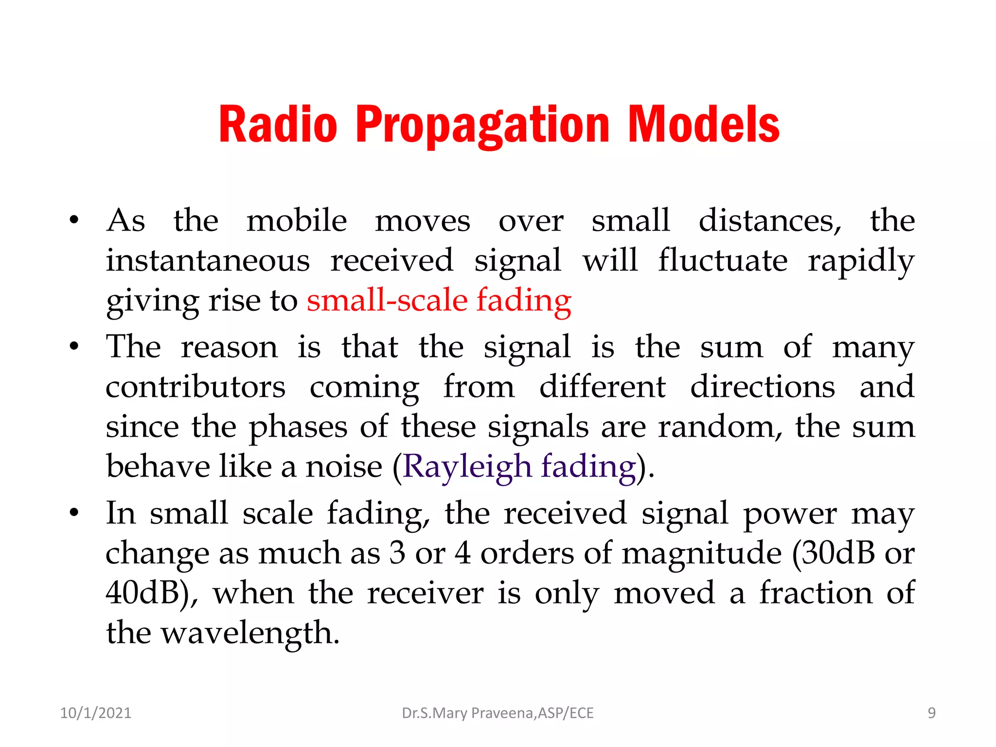 Radio Propagation Models
• As the mobile moves over small distances, the
instantaneous received signal will fluctuate rapidly
giving rise to small-scale fading
• The reason is that the signal is the sum of many
contributors coming from different directions and
since the phases of these signals are random, the sum
behave like a noise (Rayleigh fading).
• In small scale fading, the received signal power may
change as much as 3 or 4 orders of magnitude (30dB or
40dB), when the receiver is only moved a fraction of
the wavelength.
Dr.S.Mary Praveena,ASP/ECE 9
10/1/2021
 