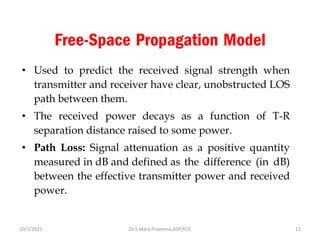 Free-Space Propagation Model
• Used to predict the received signal strength when
transmitter and receiver have clear, unobstructed LOS
path between them.
• The received power decays as a function of T-R
separation distance raised to some power.
• Path Loss: Signal attenuation as a positive quantity
measured in dB and defined as the difference (in dB)
between the effective transmitter power and received
power.
Dr.S.Mary Praveena,ASP/ECE 12
10/1/2021
 