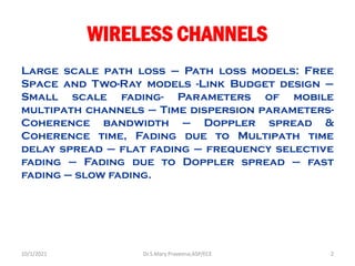 WIRELESS CHANNELS
Large scale path loss – Path loss models: Free
Space and Two-Ray models -Link Budget design –
Small scale fading- Parameters of mobile
multipath channels – Time dispersion parameters-
Coherence bandwidth – Doppler spread &
Coherence time, Fading due to Multipath time
delay spread – flat fading – frequency selective
fading – Fading due to Doppler spread – fast
fading – slow fading.
Dr.S.Mary Praveena,ASP/ECE 2
10/1/2021
 