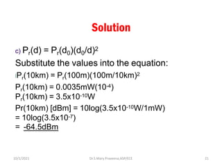 Solution
c) Pr(d) = Pr(d0)(d0/d)2
Substitute the values into the equation:
lPr(10km) = Pr(100m)(100m/10km)2
Pr(10km) = 0.0035mW(10-4)
Pr(10km) = 3.5x10-10W
Pr(10km) [dBm] = 10log(3.5x10-10W/1mW)
= 10log(3.5x10-7)
= -64.5dBm
Dr.S.Mary Praveena,ASP/ECE 21
10/1/2021
 