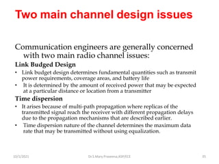 Two main channel design issues
Communication engineers are generally concerned
with two main radio channel issues:
Link Budged Design
• Link budget design determines fundamental quantities such as transmit
power requirements, coverage areas, and battery life
• It is determined by the amount of received power that may be expected
at a particular distance or location from a transmitter
Time dispersion
• It arises because of multi-path propagation where replicas of the
transmitted signal reach the receiver with different propagation delays
due to the propagation mechanisms that are described earlier.
• Time dispersion nature of the channel determines the maximum data
rate that may be transmitted without using equalization.
Dr.S.Mary Praveena,ASP/ECE 35
10/1/2021
 