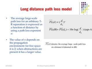 Long distance path loss model
• The average large-scale
path loss for an arbitrary T-
R separation is expressed as
a function of distance by
using a path loss exponent
n:
• The value of n depends on
the propagation
environment: for free space
it is 2; when obstructions are
present it has a larger value.
PL(d) denotes the average large -scale path loss
at a distance d (denoted in dB)
PL(dB)= PL(d0 ) + 10n log( ) (eqn-A)
PL(d)  (
d
)n
0
d0
d
Dr.S.Mary Praveena,ASP/ECE 37
d
10/1/2021
 