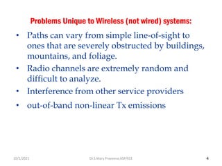 4
Problems Unique to Wireless (not wired) systems:
• Paths can vary from simple line-of-sight to
ones that are severely obstructed by buildings,
mountains, and foliage.
• Radio channels are extremely random and
difficult to analyze.
• Interference from other service providers
• out-of-band non-linear Tx emissions
Dr.S.Mary Praveena,ASP/ECE
10/1/2021
 