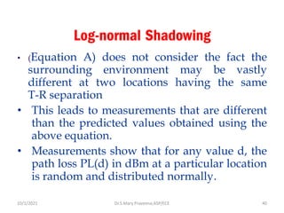 Log-normal Shadowing
• (Equation A) does not consider the fact the
surrounding environment may be vastly
different at two locations having the same
T-R separation
• This leads to measurements that are different
than the predicted values obtained using the
above equation.
• Measurements show that for any value d, the
path loss PL(d) in dBm at a particular location
is random and distributed normally.
Dr.S.Mary Praveena,ASP/ECE 40
10/1/2021
 