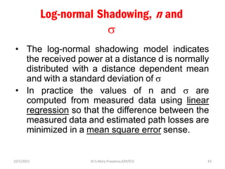 Log-normal Shadowing, n and

• The log-normal shadowing model indicates
the received power at a distance d is normally
distributed with a distance dependent mean
and with a standard deviation of 
• In practice the values of n and  are
computed from measured data using linear
regression so that the difference between the
measured data and estimated path losses are
minimized in a mean square error sense.
Dr.S.Mary Praveena,ASP/ECE 43
10/1/2021
 