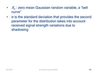 46
• Xσ : zero mean Gaussian random variable, a “bell
curve”
• σ is the standard deviation that provides the second
parameter for the distribution takes into account
received signal strength variations due to
shadowing
Dr.S.Mary Praveena,ASP/ECE
10/1/2021
 