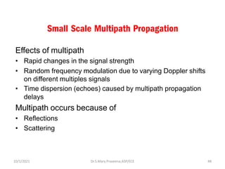 Small Scale Multipath Propagation
Effects of multipath
• Rapid changes in the signal strength
• Random frequency modulation due to varying Doppler shifts
on different multiples signals
• Time dispersion (echoes) caused by multipath propagation
delays
Multipath occurs because of
• Reflections
• Scattering
Dr.S.Mary Praveena,ASP/ECE 48
10/1/2021
 
