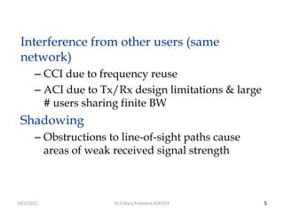5
Interference from other users (same
network)
– CCI due to frequency reuse
– ACI due to Tx/Rx design limitations & large
# users sharing finite BW
Shadowing
– Obstructions to line-of-sight paths cause
areas of weak received signal strength
Dr.S.Mary Praveena,ASP/ECE
10/1/2021
 