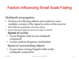 Factors Influencing Small Scale Fading
Multipath propagation
• Presence of reflecting objects and scatterers cause
multiple versions of the signal to arrive at the receiver
• With different amplitudes and time delays
• Causes the total signal at receiver to fade or distort
Speed of mobile
• Cause Doppler shift at each multipath
component
• Causes random frequency modulation
Speed of surrounding objects
• Causes time-varying Doppler shift on the
multipath components
Dr.S.Mary Praveena,ASP/ECE 51
10/1/2021
 