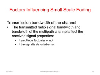 Factors Influencing Small Scale Fading
Transmission bandwidth of the channel
• The transmitted radio signal bandwidth and
bandwidth of the multipath channel affect the
received signal properties:
• If amplitude fluctuates or not
• If the signal is distorted or not
Dr.S.Mary Praveena,ASP/ECE 52
10/1/2021
 