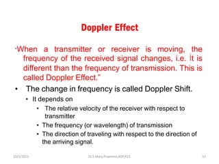 Doppler Effect
“When a transmitter or receiver is moving, the
frequency of the received signal changes, i.e. İt is
different than the frequency of transmission. This is
called Doppler Effect.”
• The change in frequency is called Doppler Shift.
• It depends on
• The relative velocity of the receiver with respect to
transmitter
• The frequency (or wavelength) of transmission
• The direction of traveling with respect to the direction of
the arriving signal.
Dr.S.Mary Praveena,ASP/ECE 53
10/1/2021
 