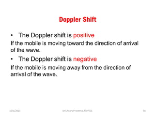 Doppler Shift
• The Doppler shift is positive
If the mobile is moving toward the direction of arrival
of the wave.
• The Doppler shift is negative
If the mobile is moving away from the direction of
arrival of the wave.
Dr.S.Mary Praveena,ASP/ECE 56
10/1/2021
 