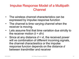 Impulse Response Model of a Multipath
Channel
• The wireless channel characteristics can be
expressed by impulse response function
• The channel is time varying channel when the
receiver is moving.
• Lets assume first that time variation due strictly to
the receiver motion (t = d/v)
• Since at any distance d = vt, the received power
will ve combination of different incoming signals,
the channel charactesitics or the impulse
response funcion depends on the distance d
between trandmitter and receiver
Dr.S.Mary Praveena,ASP/ECE 57
10/1/2021
 