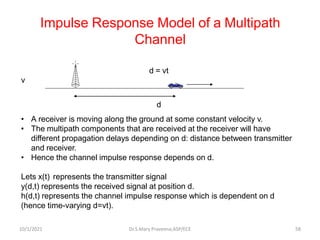 Impulse Response Model of a Multipath
Channel
d = vt
v
d
• A receiver is moving along the ground at some constant velocity v.
• The multipath components that are received at the receiver will have
different propagation delays depending on d: distance between transmitter
and receiver.
• Hence the channel impulse response depends on d.
Lets x(t) represents the transmitter signal
y(d,t) represents the received signal at position d.
h(d,t) represents the channel impulse response which is dependent on d
(hence time-varying d=vt).
Dr.S.Mary Praveena,ASP/ECE 58
10/1/2021
 