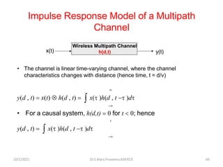 Impulse Response Model of a Multipath
Channel
• The channel is linear time-varying channel, where the channel
characteristics changes with distance (hence time, t = d/v)

y(d , t) = x(t)  h(d , t) =  x(t )h(d , t −t )dt
−
• For a causal system, h(d,t) = 0 for t  0; hence
t
y(d , t) =  x(t )h(d , t −t )dt
−
Wireless Multipath Channel
h(d,t)
x(t) y(t)
Dr.S.Mary Praveena,ASP/ECE 60
10/1/2021
 