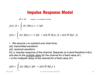 Impulse Response Model
t
y(vt, t) =  x(t )h(vt, t −t )dt
−
t
y(t) =  x(t )h(vt, t −t )dt = x(t)  h(vt, t) = x(t)  h(d , t)
−
• We assume v is constant over short time.
x(t): transmitted waveform
y(t): received waveform
h(t,t): impulse response of the channel. Depends on d (and therefore t=d/v)
and also to the multiple delay for the channel for a fixed value of t.
t is the multipath delay of the channel for a fixed value of t.

y(t) =  x(t )h(t,t )dt = x(t)  h(t,t )
−
assume v is constant over time
d = vt
Dr.S.Mary Praveena,ASP/ECE 61
10/1/2021
 